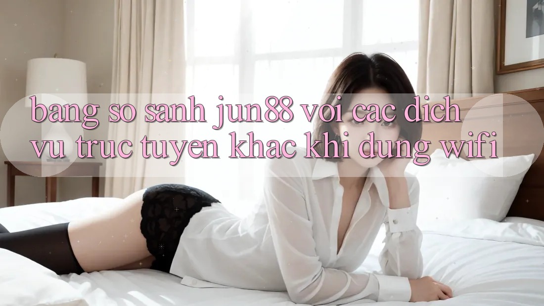 Bảng so sánh jun88 với các dịch vụ trực tuyến khác khi dùng wifi