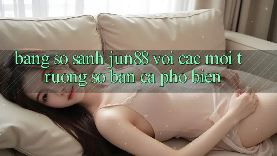 Bảng so sánh jun88 với các môi trường số bắn cá phổ biến Bảng so sánh jun88 với các môi trường số bắn cá phổ biến