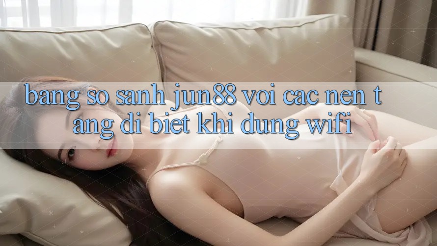 Bảng so sánh jun88 với các nền tảng dị biệt khi dùng wifi