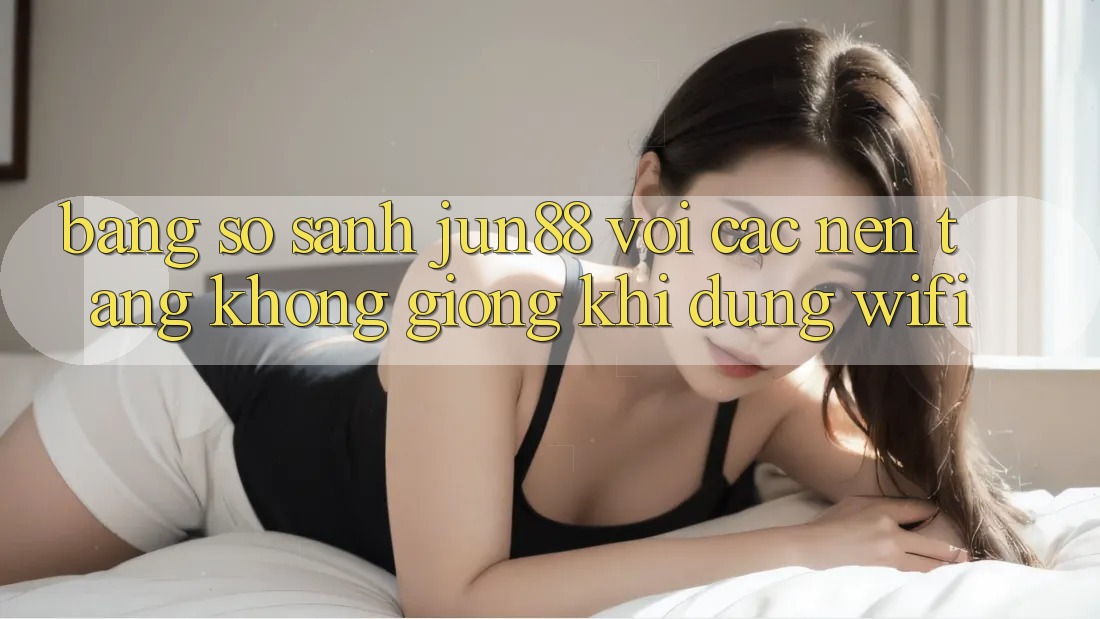 Bảng so sánh jun88 với các nền tảng không giống khi dùng wifi Bảng so sánh jun88 với các nền tảng không giống khi dùng wifi