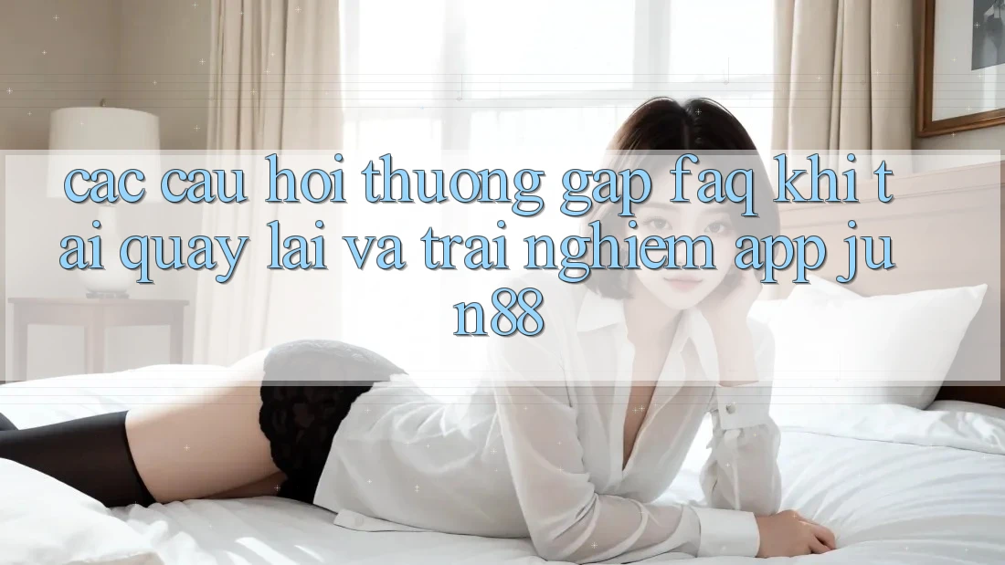 Các Câu Hỏi Thường Gặp (FAQ) Khi Tải quay lại Và Trải nghiệm App Jun88