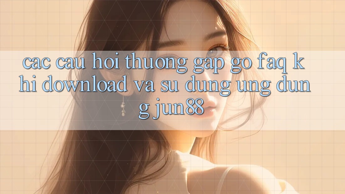 Các Câu Hỏi Thường Gặp gỡ (FAQ) Khi Download Và Sử Dụng Ứng dụng Jun88