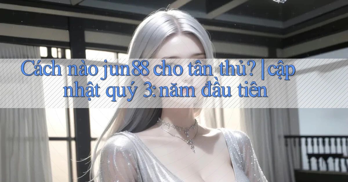 Cách nào jun88 cho tân thủ cập nhật quý 3 năm đầu tiên