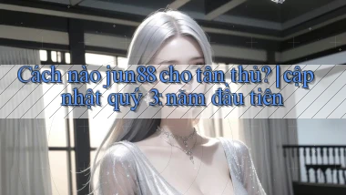 Cách nào jun88 cho tân thủ cập nhật quý 3 năm đầu tiên