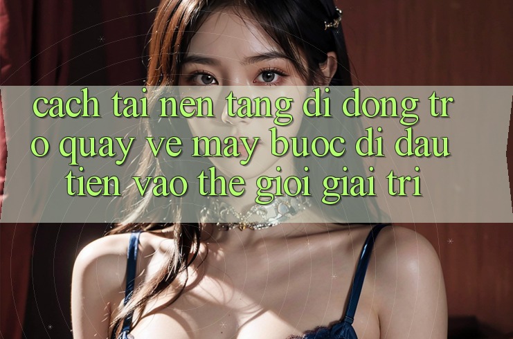 Cách tải nền tảng di động trở quay về máy - Bước đi đầu tiên vào thế giới giải trí Cách tải nền tảng di động trở quay về máy - Bước đi đầu tiên vào thế giới giải trí