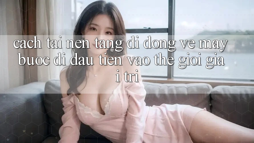 Cách tải nền tảng di động về máy - Bước đi đầu tiên vào thế giới giải trí Cách tải nền tảng di động về máy - Bước đi đầu tiên vào thế giới giải trí