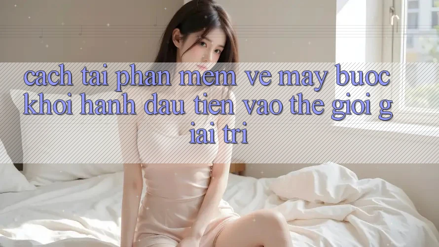 Cách tải phần mềm về máy - Bước khởi hành đầu tiên vào thế giới giải trí Cách tải phần mềm về máy - Bước khởi hành đầu tiên vào thế giới giải trí