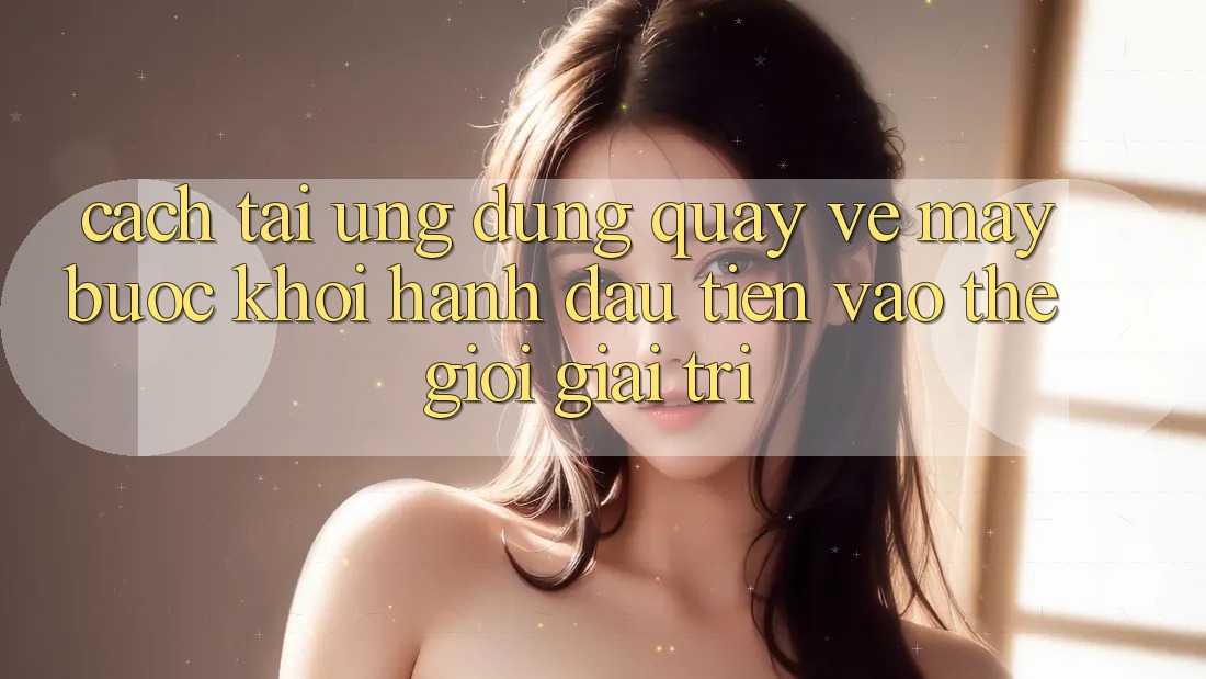 Cách tải ứng dụng quay về máy - Bước khởi hành đầu tiên vào thế giới giải trí Cách tải ứng dụng quay về máy - Bước khởi hành đầu tiên vào thế giới giải trí