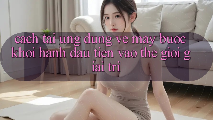 Cách tải ứng dụng về máy - Bước khởi hành đầu tiên vào thế giới giải trí