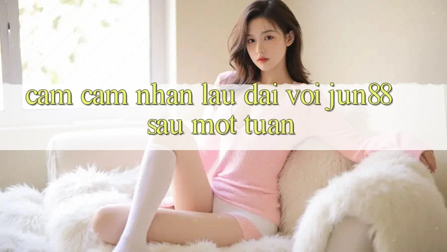 Cảm cảm nhận lâu dài với jun88 sau một tuần