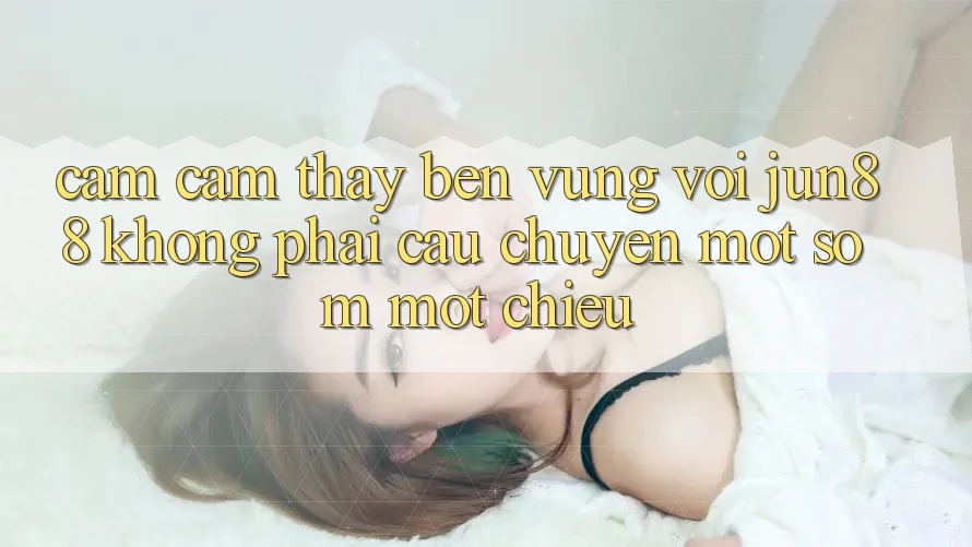 Cảm cảm thấy bền vững với jun88: không phải câu chuyện một sớm một chiều