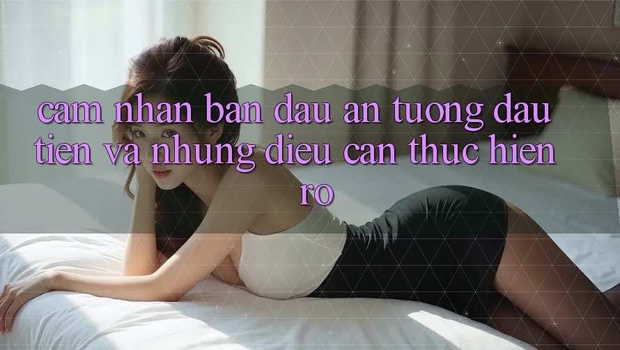 Cảm nhận ban đầu: Ấn tượng đầu tiên và những điều cần thực hiện rõ