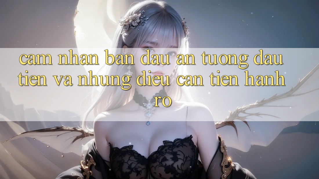 Cảm nhận ban đầu: Ấn tượng đầu tiên và những điều cần tiến hành rõ Cảm nhận ban đầu: Ấn tượng đầu tiên và những điều cần tiến hành rõ