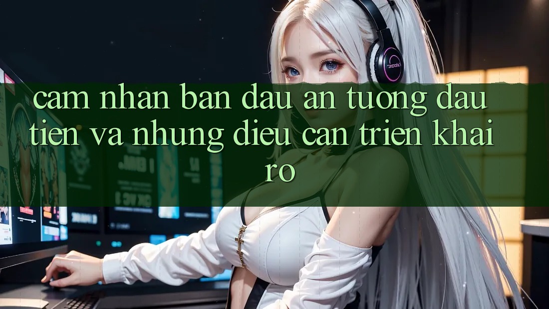 Cảm nhận ban đầu: Ấn tượng đầu tiên và những điều cần triển khai rõ Cảm nhận ban đầu: Ấn tượng đầu tiên và những điều cần triển khai rõ