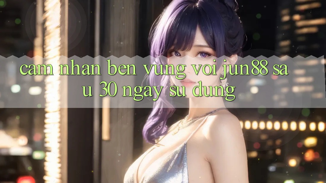 Cảm nhận bền vững với jun88 sau 30 ngày sử dụng