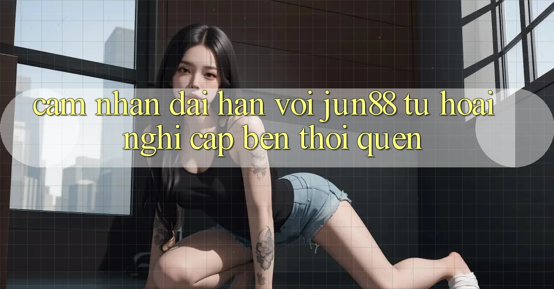 Cảm nhận dài hạn với Jun88: Từ hoài nghi cập bến thói quen