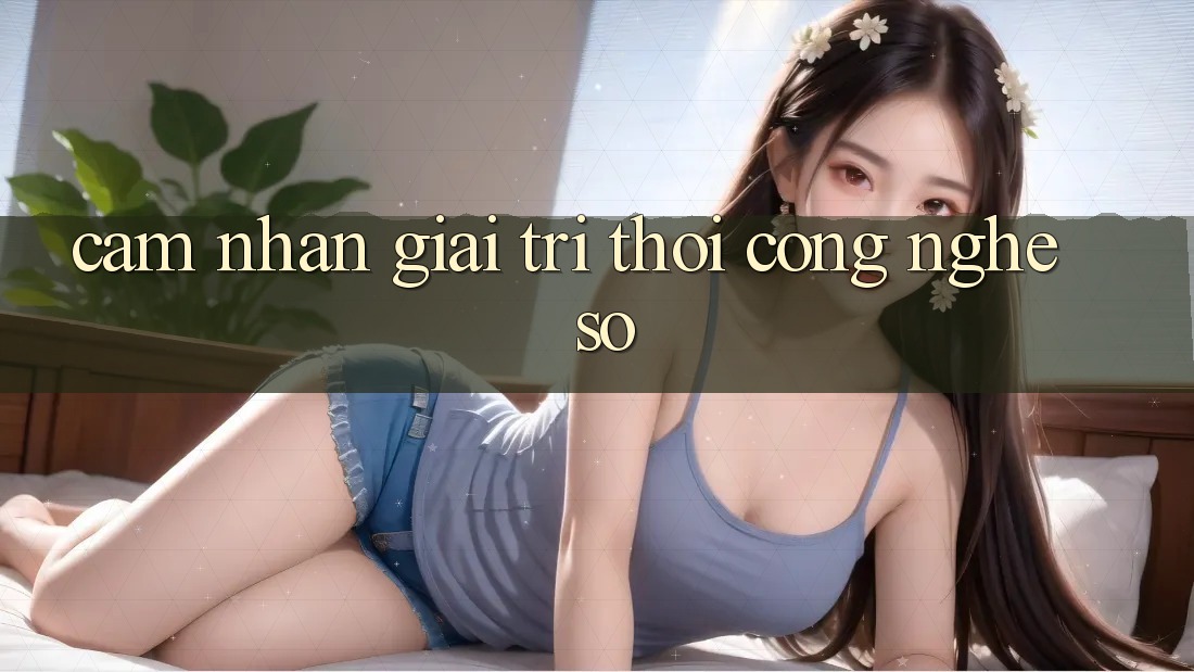Cảm nhận Giải Trí Thời Công Nghệ Số Cảm nhận Giải Trí Thời Công Nghệ Số