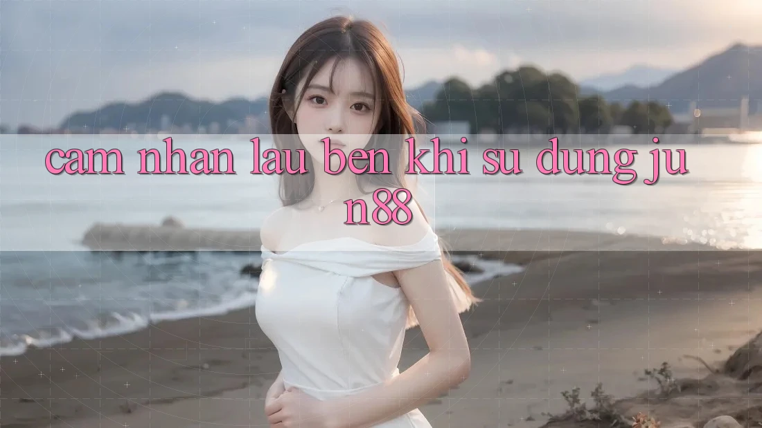 Cảm nhận lâu bền khi sử dụng jun88
