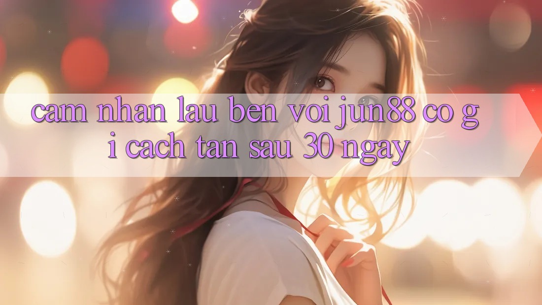 Cảm nhận lâu bền với jun88: Có gì cách tân sau 30 ngày?