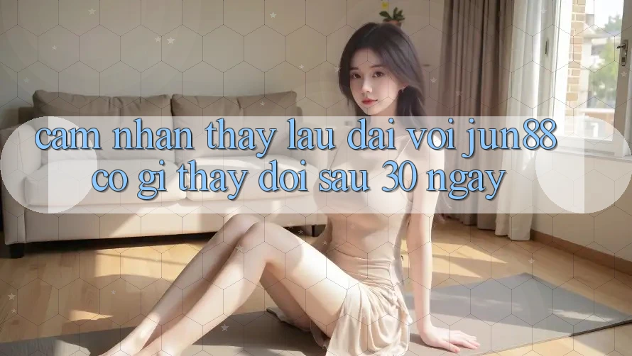 Cảm nhận thấy lâu dài với jun88: Có gì thay đổi sau 30 ngày?