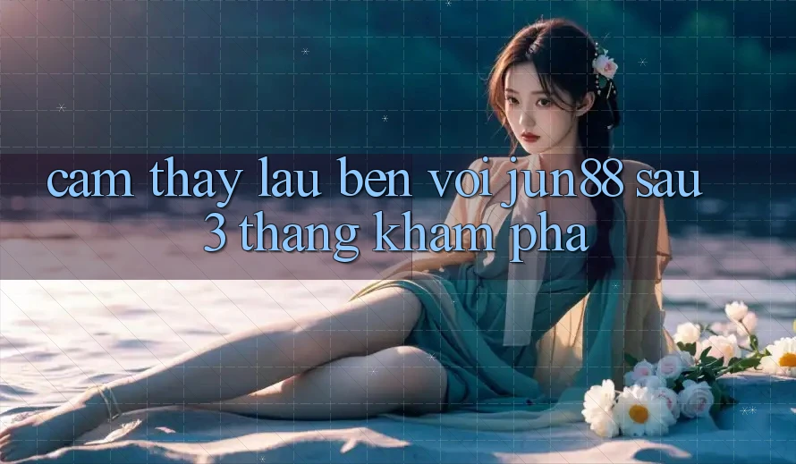 Cảm thấy lâu bền với jun88 sau 3 tháng khám phá
