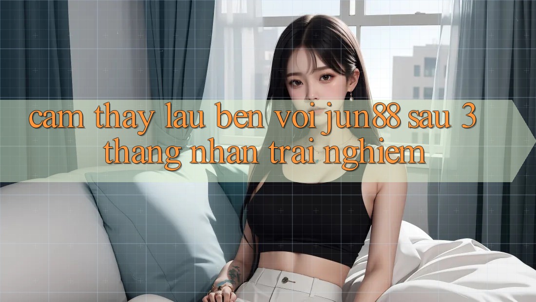 Cảm thấy lâu bền với jun88 sau 3 tháng nhận trải nghiệm Cảm thấy lâu bền với jun88 sau 3 tháng nhận trải nghiệm