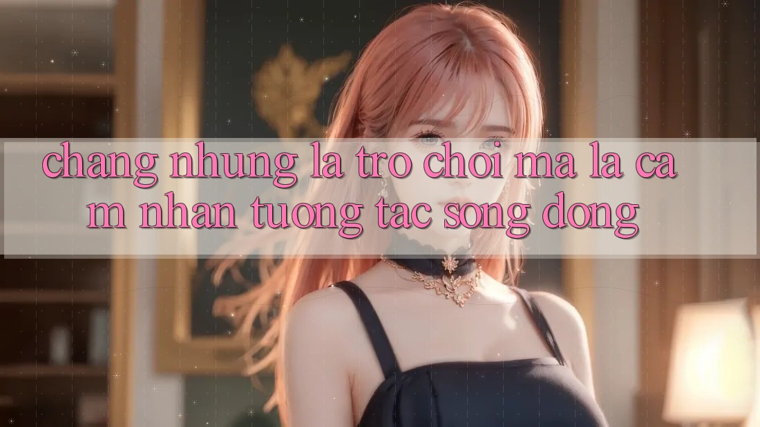 Chẳng những Là Trò Chơi, Mà Là Cảm nhận Tương Tác Sống Động