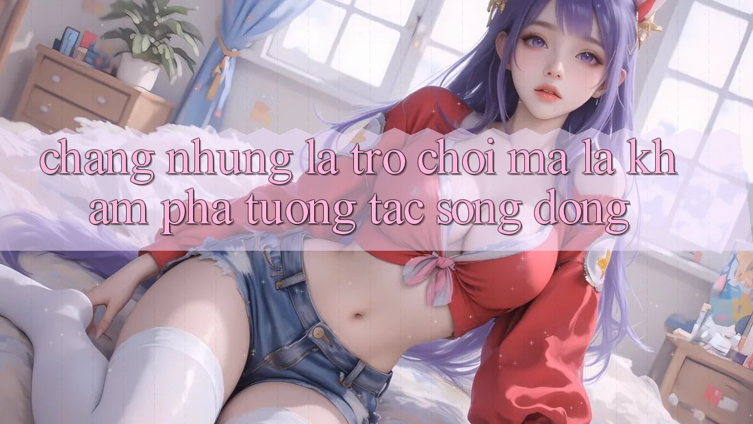 Chẳng những Là Trò Chơi, Mà Là Khám phá Tương Tác Sống Động Chẳng những Là Trò Chơi, Mà Là Khám phá Tương Tác Sống Động