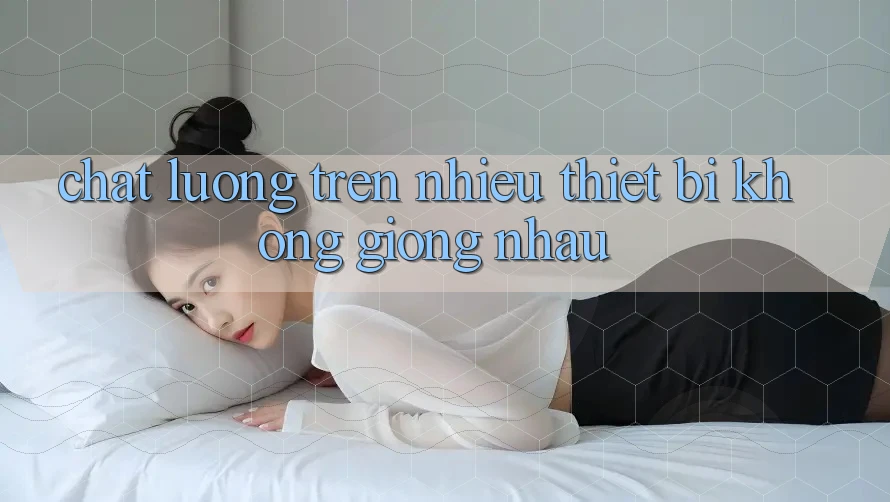 Chất lượng trên nhiều thiết bị không giống nhau Chất lượng trên nhiều thiết bị không giống nhau