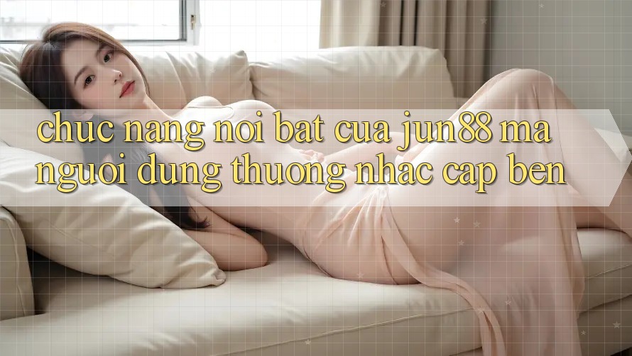 Chức năng nổi bật của jun88 mà người dùng thường nhắc cập bến Chức năng nổi bật của jun88 mà người dùng thường nhắc cập bến