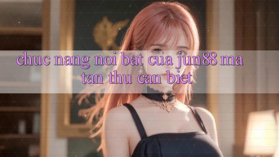 Chức năng nổi bật của Jun88 mà tân thủ cần biết