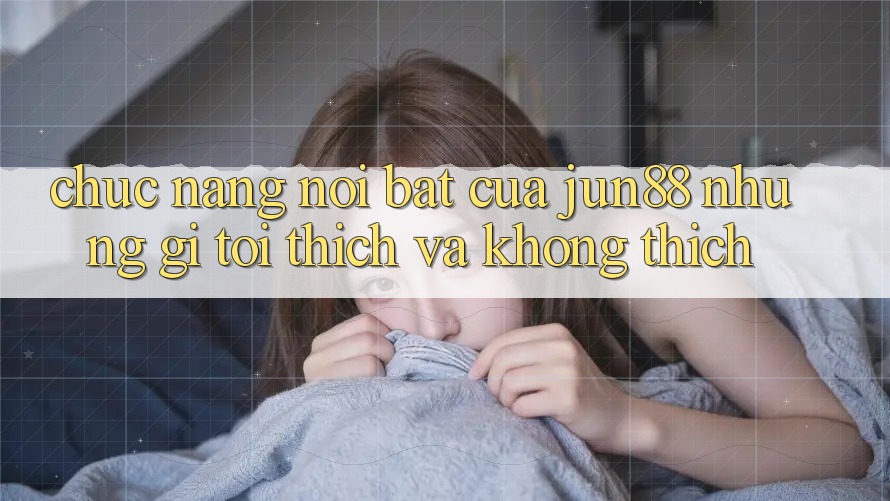 Chức năng nổi bật của jun88: Những gì tôi thích và không thích