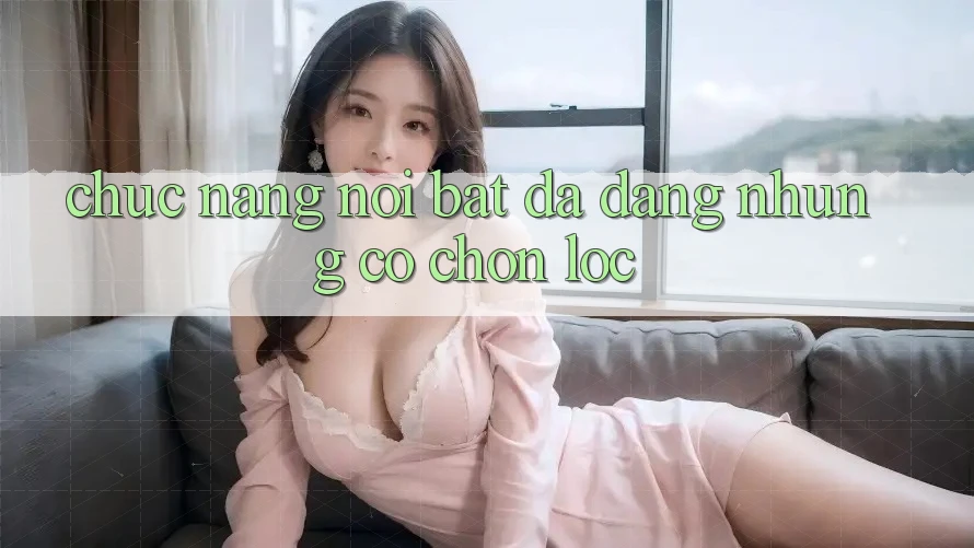 Chức năng nổi bật: đa dạng nhưng có chọn lọc Chức năng nổi bật: đa dạng nhưng có chọn lọc