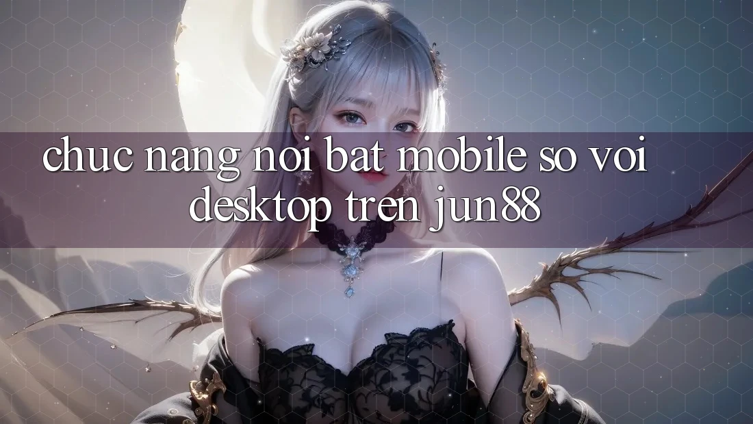 Chức năng nổi bật: mobile so với desktop trên jun88 Chức năng nổi bật: mobile so với desktop trên jun88