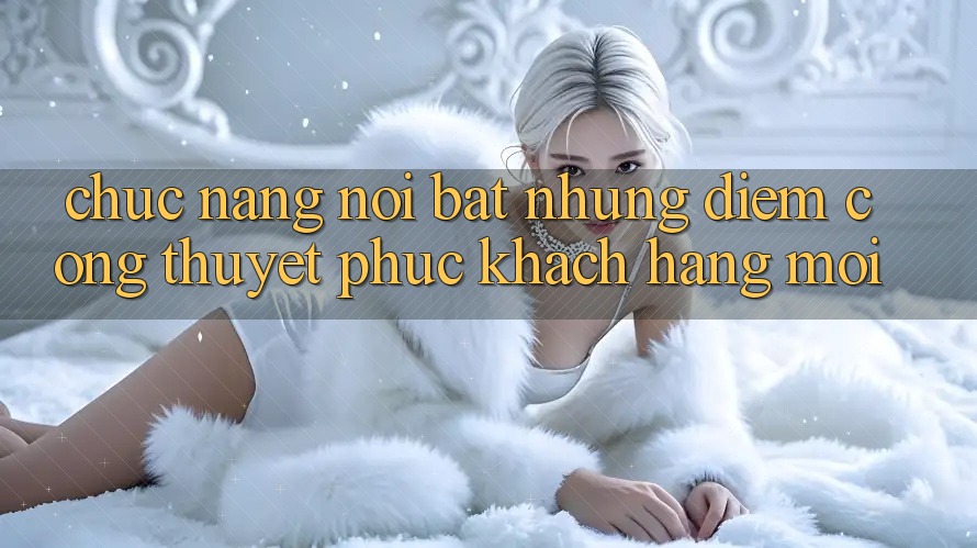 Chức năng nổi bật: Những điểm cộng thuyết phục khách hàng mới