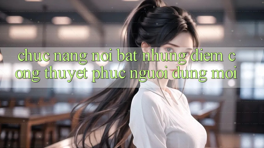 Chức năng nổi bật: Những điểm cộng thuyết phục người dùng mới