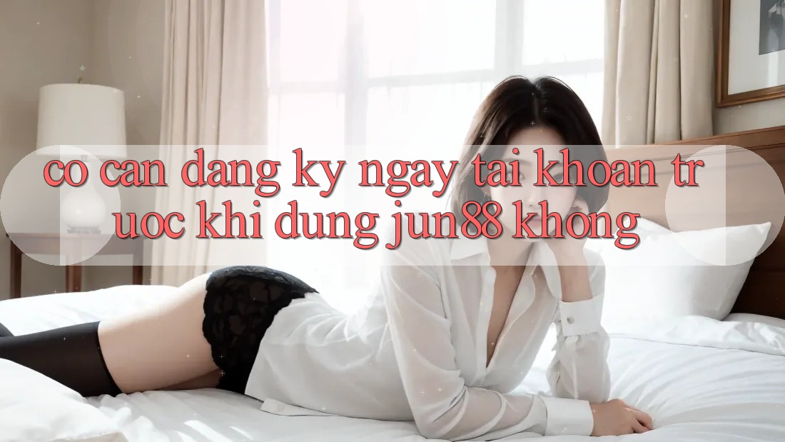 Có cần đăng ký ngay tài khoản trước khi dùng jun88 không?