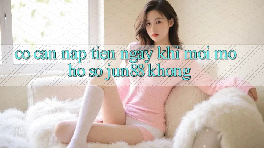 Có cần nạp tiền ngay khi mới mở hồ sơ Jun88 không?