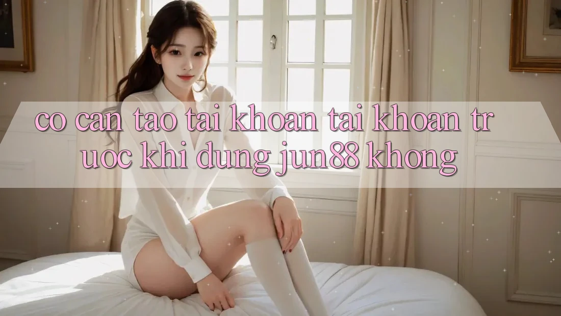 Có cần tạo tài khoản tài khoản trước khi dùng jun88 không? Có cần tạo tài khoản tài khoản trước khi dùng jun88 không?
