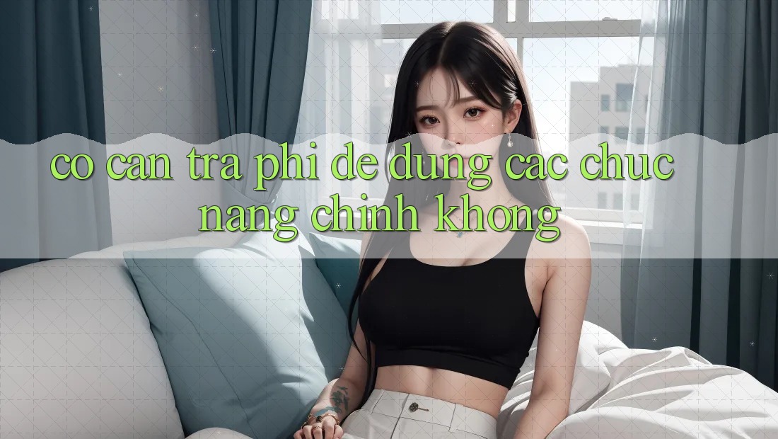 Có cần trả phí để dùng các chức năng chính không? Có cần trả phí để dùng các chức năng chính không?