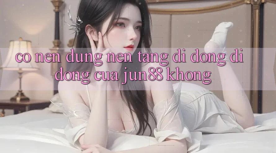 Có nên dùng nền tảng di động di động của Jun88 không? Có nên dùng nền tảng di động di động của Jun88 không?