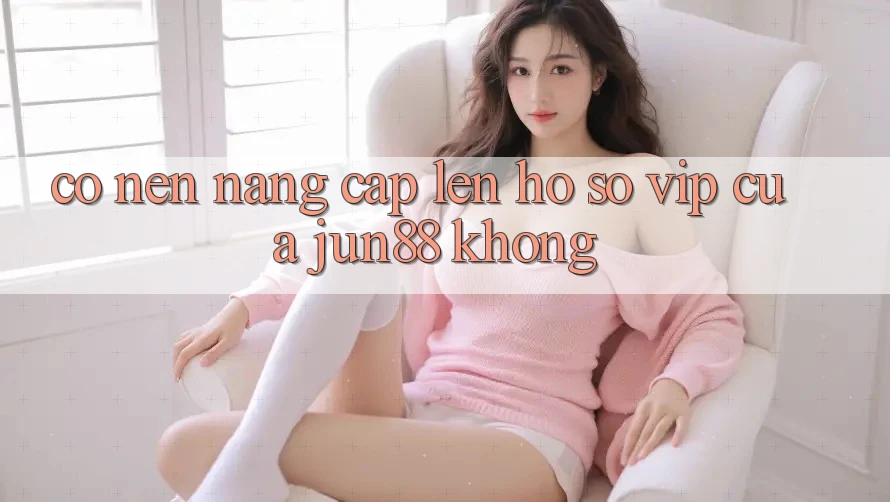 Có nên nâng cấp lên hồ sơ VIP của Jun88 không? Có nên nâng cấp lên hồ sơ VIP của Jun88 không?