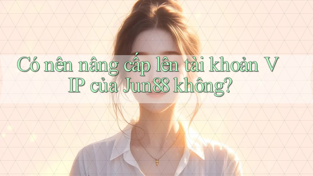 Có nên nâng cấp lên tài khoản VIP của Jun88 không?