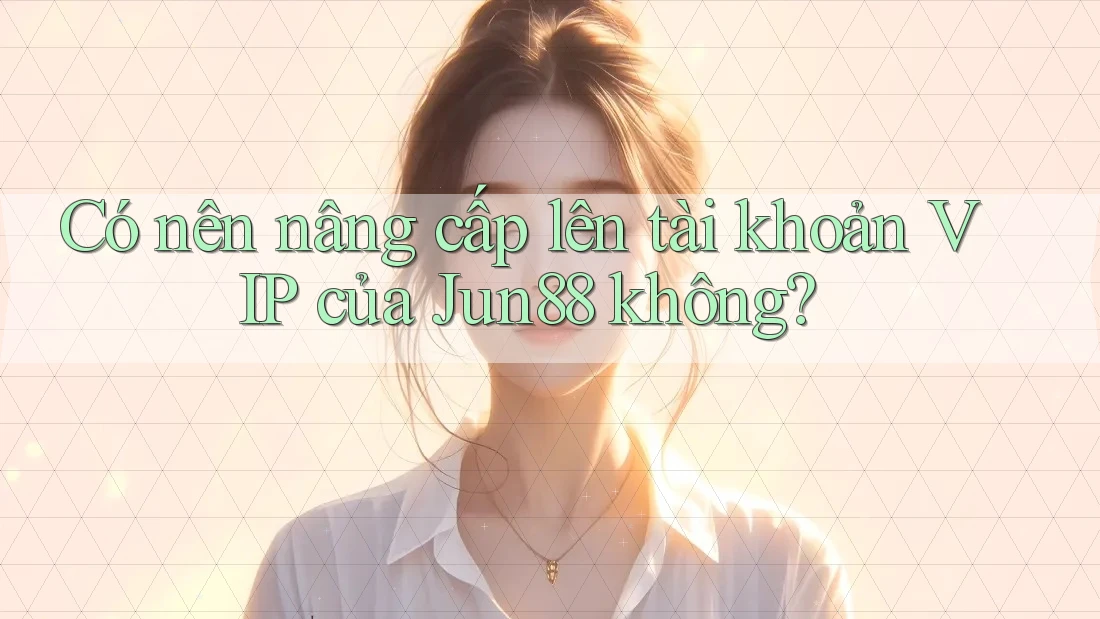 Có nên nâng cấp lên tài khoản VIP của Jun88 không?