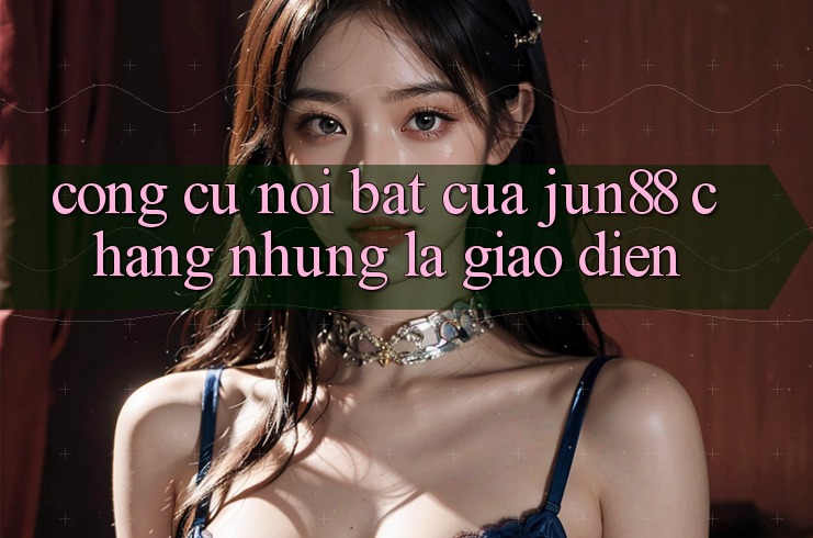 Công cụ nổi bật của jun88: chẳng những là giao diện Công cụ nổi bật của jun88: chẳng những là giao diện