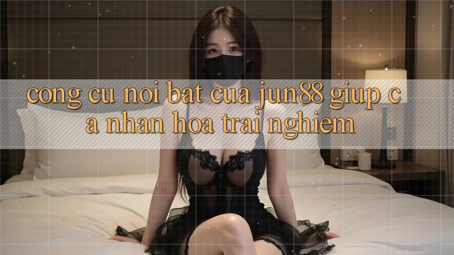 Công cụ nổi bật của Jun88 giúp cá nhân hóa trải nghiệm Công cụ nổi bật của Jun88 giúp cá nhân hóa trải nghiệm