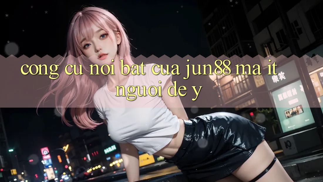 Công cụ nổi bật của jun88 mà ít người để ý Công cụ nổi bật của jun88 mà ít người để ý