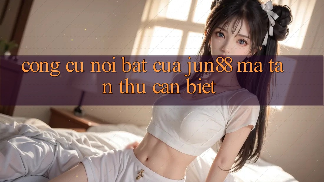 Công cụ nổi bật của Jun88 mà tân thủ cần biết Công cụ nổi bật của Jun88 mà tân thủ cần biết