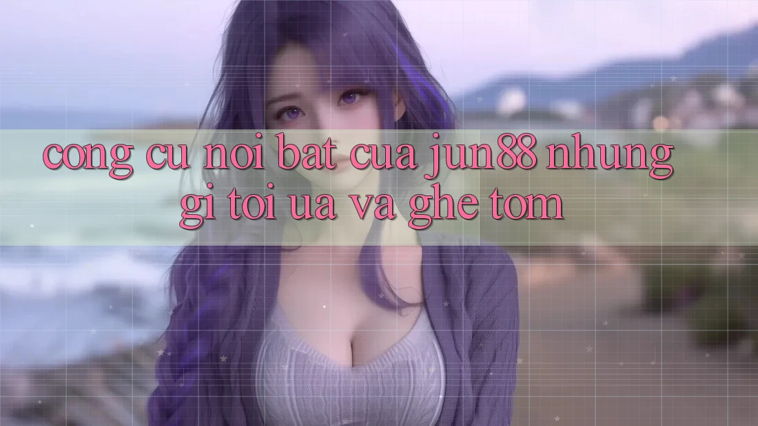 Công cụ nổi bật của jun88: Những gì tôi ưa và ghê tởm