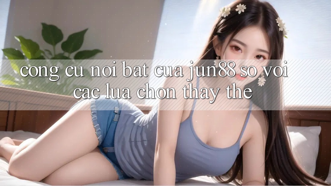 Công cụ nổi bật của Jun88 so với các lựa chọn thay thế